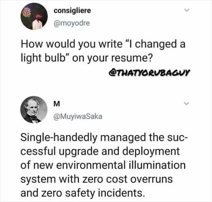 Tweet: How would you write 'I changed a light bulb' on your resume? Reply: Single-handedly managed the successful upgrade and deployment of new environmental illumination system with zero cost overruns and zero safety incidents.
